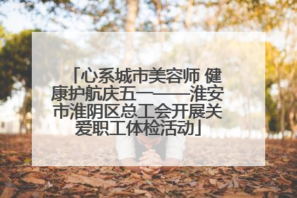 心系城市美容师 健康护航庆五一——淮安市淮阴区总工会开展关爱职工体检活动