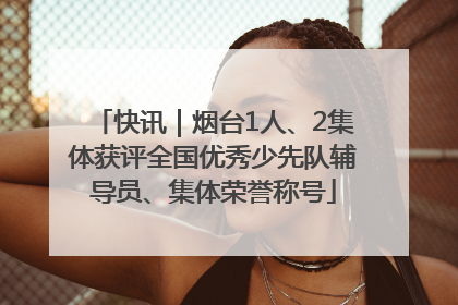 快讯｜烟台1人、2集体获评全国优秀少先队辅导员、集体荣誉称号
