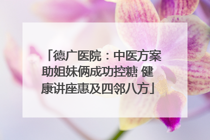 德广医院：中医方案助姐妹俩成功控糖 健康讲座惠及四邻八方
