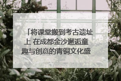 将课堂搬到考古遗址上 在成都金沙邂逅童趣与创意的青铜文化盛宴｜文化中国行