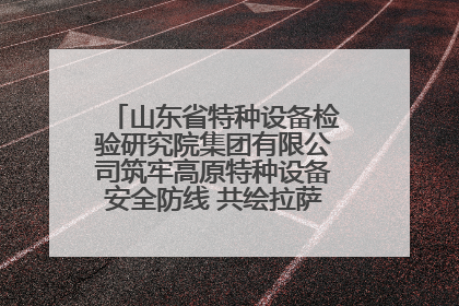 山东省特种设备检验研究院集团有限公司筑牢高原特种设备安全防线 共绘拉萨美好生活画卷