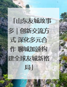 山东友城故事多｜创新交流方式 深化多元合作 聊城加速构建全球友城新格局