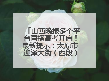 山西晚报多个平台直播高考开启！最新提示：太原市迎泽大街（西段）、新建路、人民南路高考期间增开路口