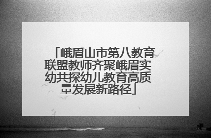 峨眉山市第八教育联盟教师齐聚峨眉实幼共探幼儿教育高质量发展新路径