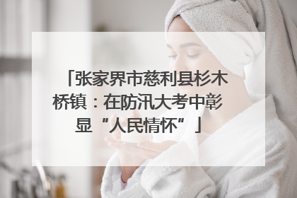 张家界市慈利县杉木桥镇：在防汛大考中彰显“人民情怀”