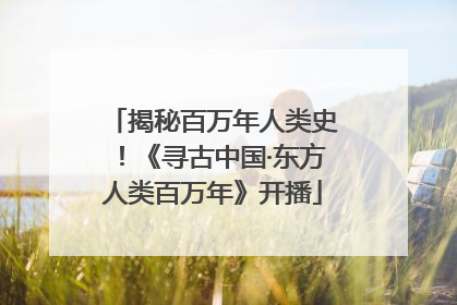揭秘百万年人类史！《寻古中国·东方人类百万年》开播