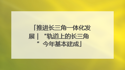 推进长三角一体化发展｜“轨道上的长三角”今年基本建成