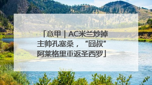 意甲｜AC米兰炒掉主帅孔塞桑，“囧叔”阿莱格里重返圣西罗