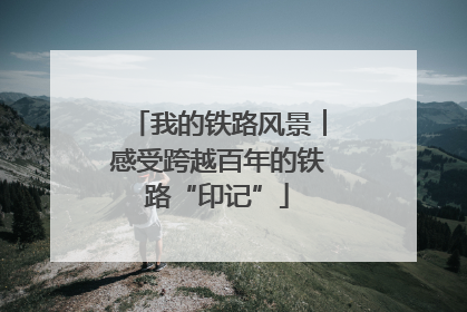 我的铁路风景︱感受跨越百年的铁路“印记”