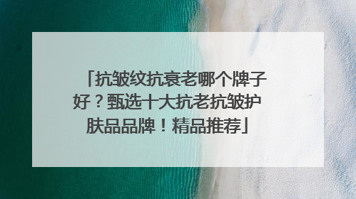 抗皱纹抗衰老哪个牌子好？甄选十大抗老抗皱护肤品品牌！精品推荐