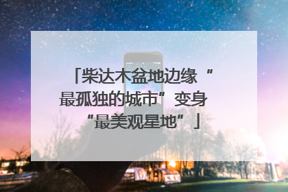 柴达木盆地边缘“最孤独的城市”变身“最美观星地”