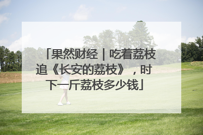 果然财经｜吃着荔枝追《长安的荔枝》，时下一斤荔枝多少钱