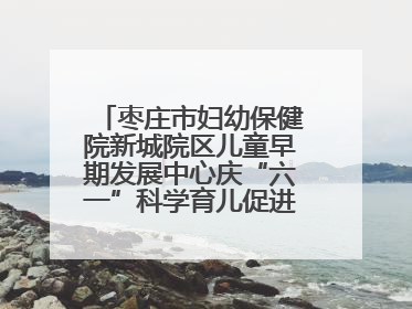 枣庄市妇幼保健院新城院区儿童早期发展中心庆“六一”科学育儿促进活动圆满收官