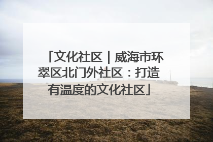 文化社区｜威海市环翠区北门外社区：打造有温度的文化社区