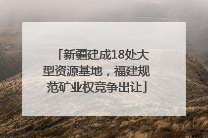 新疆建成18处大型资源基地，福建规范矿业权竞争出让