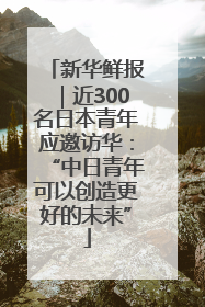 新华鲜报｜近300名日本青年应邀访华：“中日青年可以创造更好的未来”