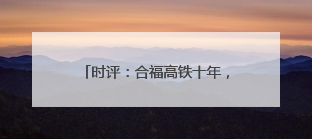 时评：合福高铁十年，山河间的“铁”骨柔情