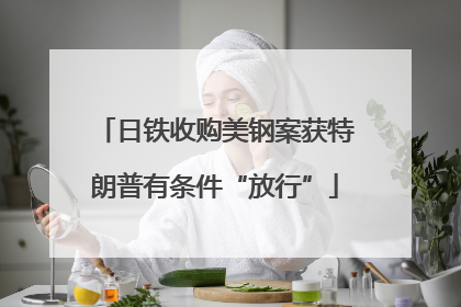 日铁收购美钢案获特朗普有条件“放行”