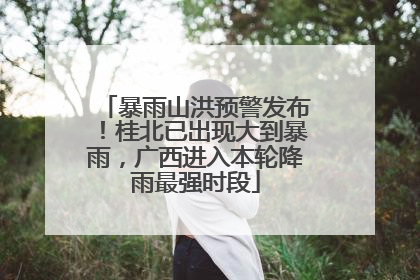 暴雨山洪预警发布！桂北已出现大到暴雨，广西进入本轮降雨最强时段
