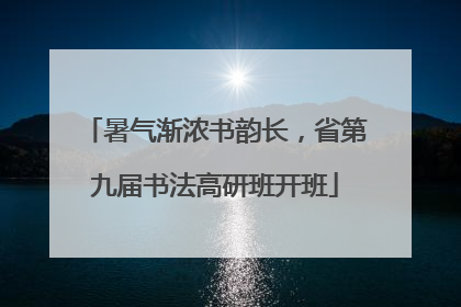 暑气渐浓书韵长，省第九届书法高研班开班