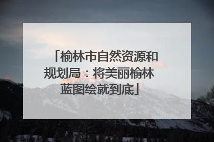 榆林市自然资源和规划局：将美丽榆林蓝图绘就到底