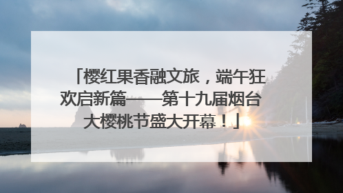 樱红果香融文旅，端午狂欢启新篇——第十九届烟台大樱桃节盛大开幕！