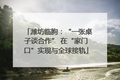 潍坊临朐：“一张桌子谈合作” 在“家门口”实现与全球接轨