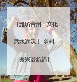 潍坊青州：文化活水润沃土 乡村振兴谱新篇