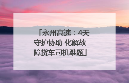永州高速：4天守护协助 化解故障货车司机难题