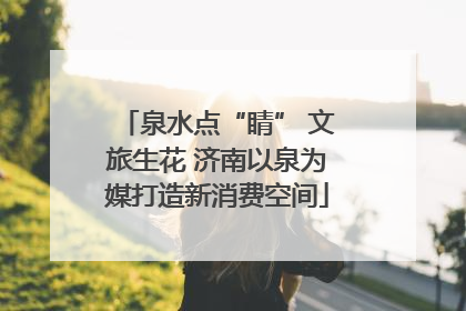泉水点“睛” 文旅生花 济南以泉为媒打造新消费空间