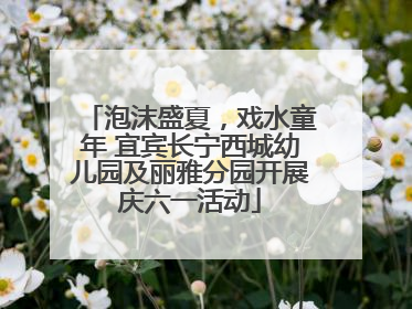 泡沫盛夏，戏水童年 宜宾长宁西城幼儿园及丽雅分园开展庆六一活动