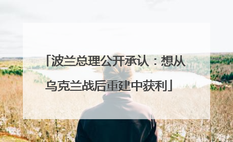 波兰总理公开承认：想从乌克兰战后重建中获利
