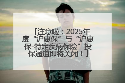 注意啦：2025年度“沪惠保”与“沪惠保-特定疾病保险”投保通道即将关闭！