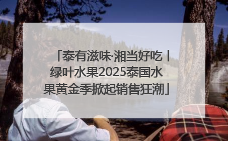 泰有滋味·湘当好吃丨绿叶水果2025泰国水果黄金季掀起销售狂潮