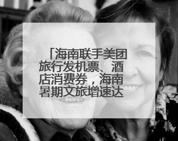 海南联手美团旅行发机票、酒店消费券，海南暑期文旅增速达62%