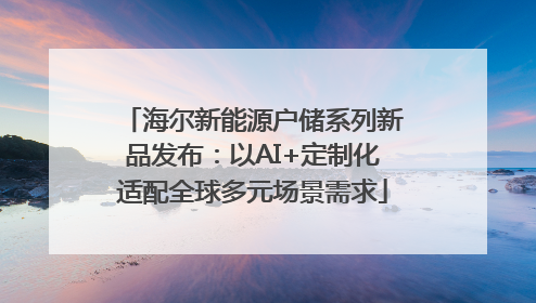 海尔新能源户储系列新品发布：以AI+定制化适配全球多元场景需求