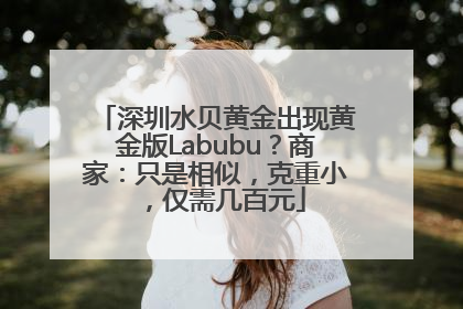 深圳水贝黄金出现黄金版Labubu？商家：只是相似，克重小，仅需几百元