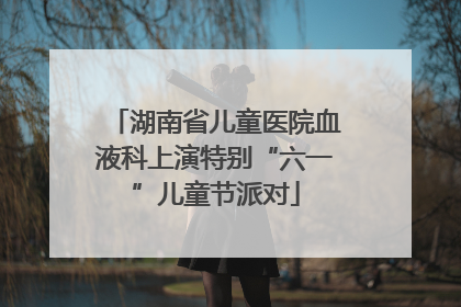 湖南省儿童医院血液科上演特别“六一”儿童节派对