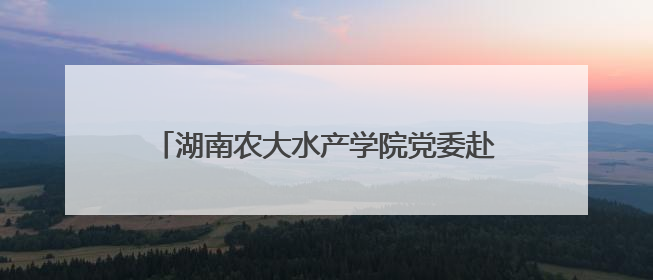 湖南农大水产学院党委赴涟源开展“立德树人，强渔报国”主题党建活动