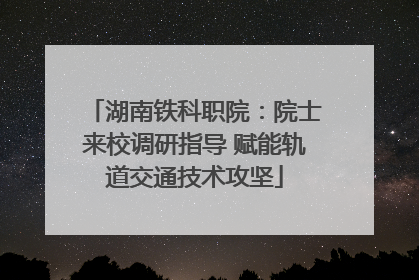 湖南铁科职院：院士来校调研指导 赋能轨道交通技术攻坚