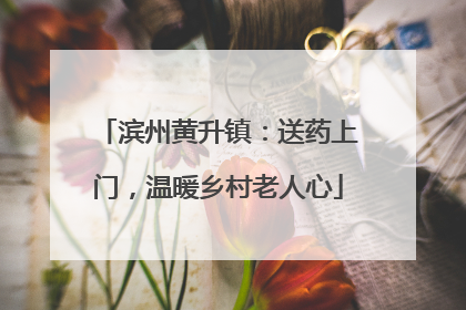 滨州黄升镇：送药上门，温暖乡村老人心