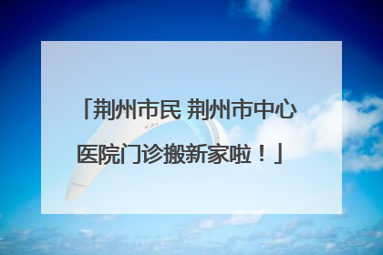 荆州市民 荆州市中心医院门诊搬新家啦！