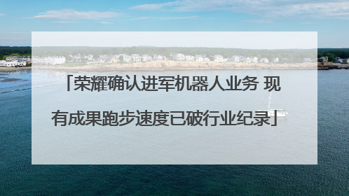 荣耀确认进军机器人业务 现有成果跑步速度已破行业纪录