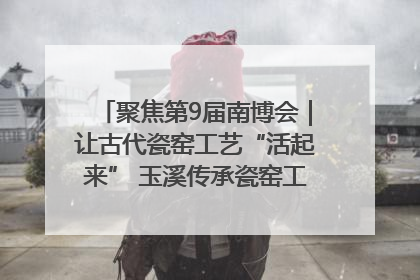 聚焦第9届南博会｜让古代瓷窑工艺“活起来” 玉溪传承瓷窑工艺将出展南博会