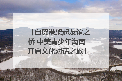 自贸港架起友谊之桥 中美青少年海南开启文化对话之旅