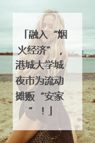 融入“烟火经济”，港城大学城夜市为流动摊贩“安家”！