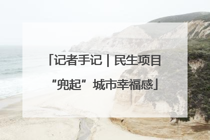 记者手记｜民生项目“兜起”城市幸福感