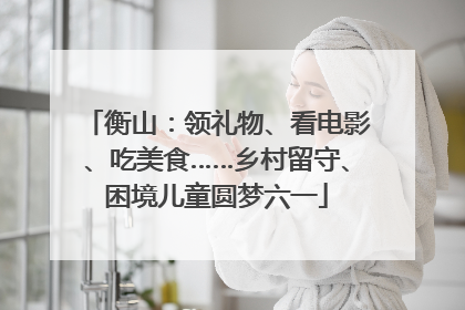 衡山：领礼物、看电影、吃美食……乡村留守、困境儿童圆梦六一