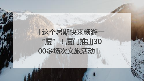 这个暑期快来畅游一“厦”！厦门推出3000多场次文旅活动