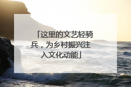 这里的文艺轻骑兵，为乡村振兴注入文化动能